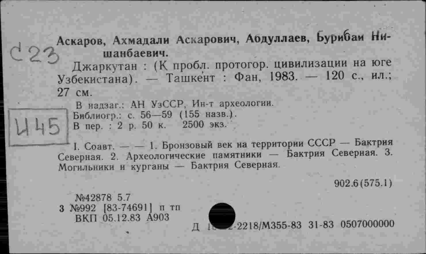 ﻿Аскаров, Ахмадали Аскарович, Аодуллаев, Ьурибаи Ни-шанбаевич.
Джаркутан : (К пробл. протогор. цивилизации на юге Узбекистана). — Ташкент : Фан, 1983. — 120 с., ил.; 27 см.
В надзаг.: АН УзССР, Ин-т археологии.
Библиогр.: с. 56—59 (155 назв.).
j В пер. : 2 р. 50 к. 2500 экз.
—* 1. Соавт.----1. Бронзовый век на территории СССР — Бактрия
Северная. 2. Археологические памятники — Бактрия Северная. 3. Могильники и курганы — Бактрия Северная.
902.6(575.1)
№42878 5.7
3 №992 [83-74691] п тп В КП 05.12.83 А903
Д 1WT-2218/M355-83 31-83 0507000000